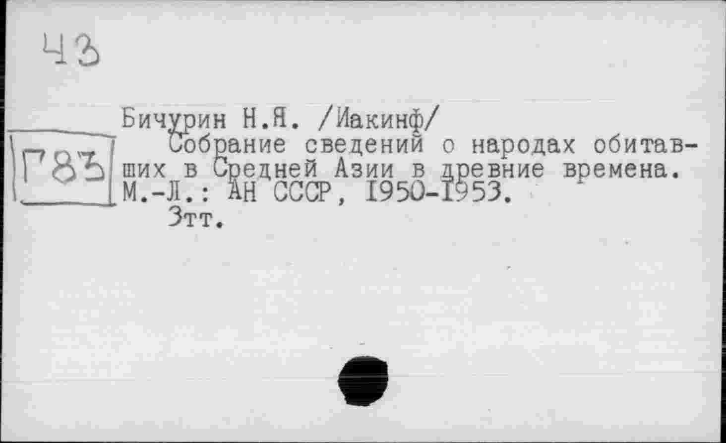 ﻿чг
ГВ'Ъ
Бичурин Н.Я. /Иакинф/
Собрание сведений о народах обитав ших в Средней Азии в древние времена. М.-Л.: АН СССР, 1950-1953.
Зтт.